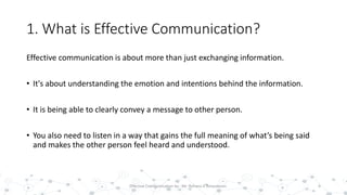 1. What is Effective Communication?
Effective communication is about more than just exchanging information.
• It's about understanding the emotion and intentions behind the information.
• It is being able to clearly convey a message to other person.
• You also need to listen in a way that gains the full meaning of what’s being said
and makes the other person feel heard and understood.
6Effective Communication by : Mr. Rohana K Amarakoon
 