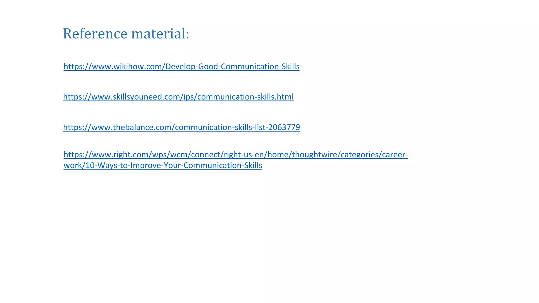 https://www.right.com/wps/wcm/connect/right-us-en/home/thoughtwire/categories/career-
work/10-Ways-to-Improve-Your-Communication-Skills
https://www.thebalance.com/communication-skills-list-2063779
https://www.skillsyouneed.com/ips/communication-skills.html
https://www.wikihow.com/Develop-Good-Communication-Skills
Reference material:
 