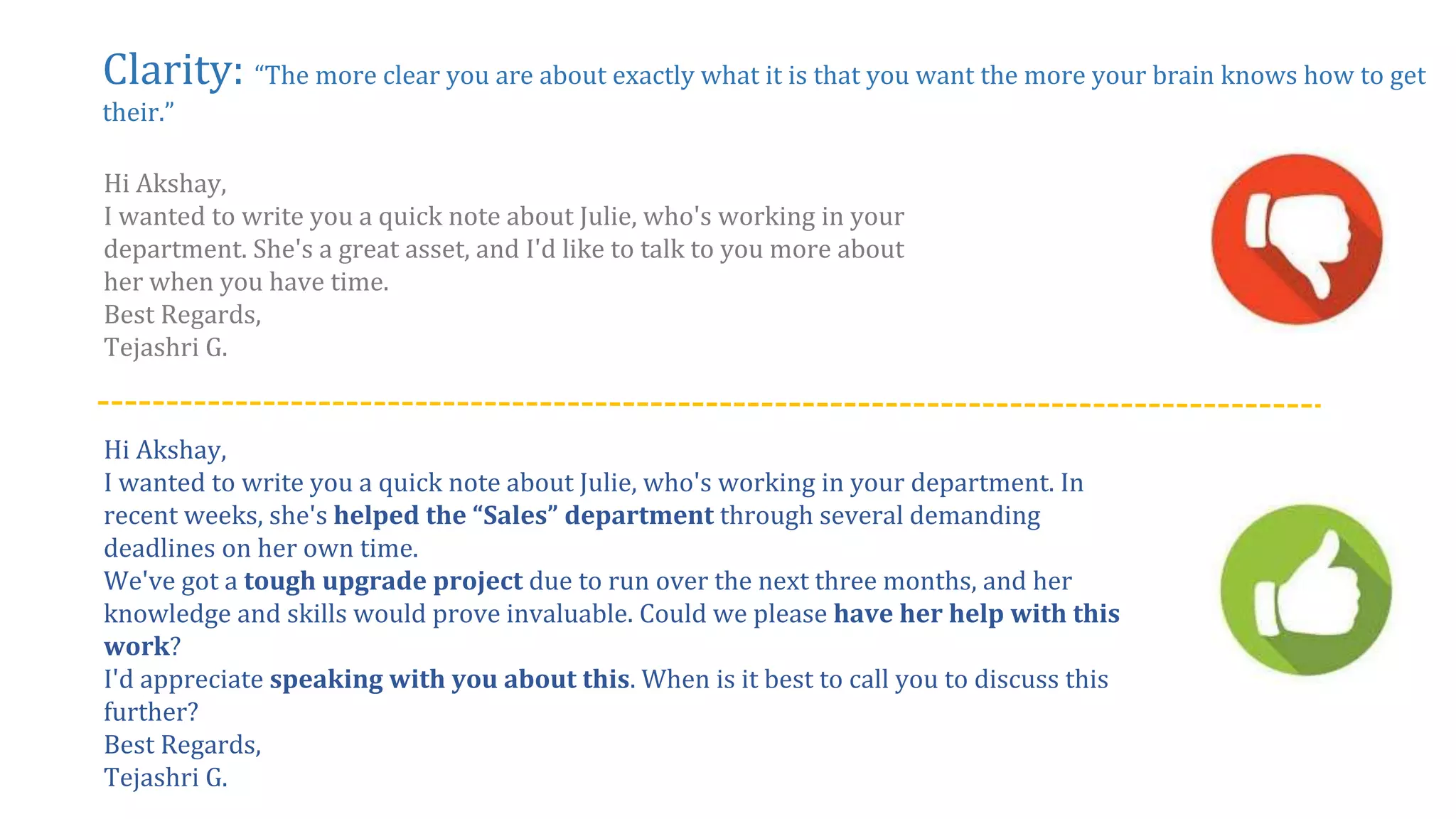 Clarity: “The more clear you are about exactly what it is that you want the more your brain knows how to get
their.”
Hi Akshay,
I wanted to write you a quick note about Julie, who's working in your
department. She's a great asset, and I'd like to talk to you more about
her when you have time.
Best Regards,
Tejashri G.
Hi Akshay,
I wanted to write you a quick note about Julie, who's working in your department. In
recent weeks, she's helped the “Sales” department through several demanding
deadlines on her own time.
We've got a tough upgrade project due to run over the next three months, and her
knowledge and skills would prove invaluable. Could we please have her help with this
work?
I'd appreciate speaking with you about this. When is it best to call you to discuss this
further?
Best Regards,
Tejashri G.
 