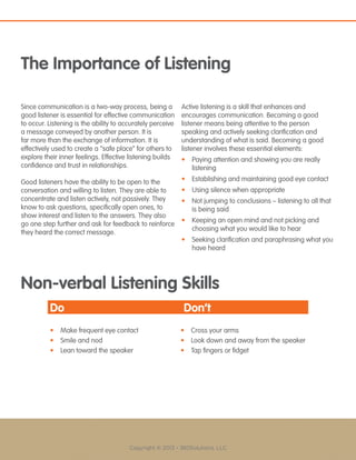 Copyright © 2013 - 360Solutions, LLC
The Importance of Listening
Since communication is a two-way process, being a
good listener is essential for effective communication
to occur. Listening is the ability to accurately perceive
a message conveyed by another person. It is
far more than the exchange of information. It is
effectively used to create a “safe place” for others to
explore their inner feelings. Effective listening builds
confidence and trust in relationships.
Good listeners have the ability to be open to the
conversation and willing to listen. They are able to
concentrate and listen actively, not passively. They
know to ask questions, specifically open ones, to
show interest and listen to the answers. They also
go one step further and ask for feedback to reinforce
they heard the correct message.
Active listening is a skill that enhances and
encourages communication. Becoming a good
listener means being attentive to the person
speaking and actively seeking clarification and
understanding of what is said. Becoming a good
listener involves these essential elements:
•	 Paying attention and showing you are really
listening
•	 Establishing and maintaining good eye contact
•	 Using silence when appropriate
•	 Not jumping to conclusions – listening to all that
is being said
•	 Keeping an open mind and not picking and
choosing what you would like to hear
•	 Seeking clarification and paraphrasing what you
have heard
Non-verbal Listening Skills
Do Don’t
•	 Make frequent eye contact •	 Cross your arms
•	 Smile and nod •	 Look down and away from the speaker
•	 Lean toward the speaker •	 Tap fingers or fidget
 