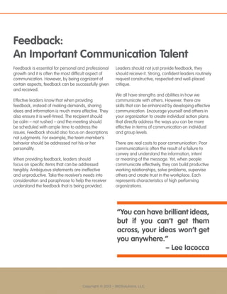 Copyright © 2013 - 360Solutions, LLC
Feedback:
An Important Communication Talent
Feedback is essential for personal and professional
growth and it is often the most difficult aspect of
communication. However, by being cognizant of
certain aspects, feedback can be successfully given
and received.
Effective leaders know that when providing
feedback, instead of making demands, sharing
ideas and information is much more effective. They
also ensure it is well-timed. The recipient should
be calm – not rushed – and the meeting should
be scheduled with ample time to address the
issues. Feedback should also focus on descriptions
not judgments. For example, the team member’s
behavior should be addressed not his or her
personality.
When providing feedback, leaders should
focus on specific items that can be addressed
tangibly. Ambiguous statements are ineffective
and unproductive. Take the receiver’s needs into
consideration and paraphrase to help the receiver
understand the feedback that is being provided.
Leaders should not just provide feedback, they
should receive it. Strong, confident leaders routinely
request constructive, respected and well-placed
critique.
We all have strengths and abilities in how we
communicate with others. However, there are
skills that can be enhanced by developing effective
communication. Encourage yourself and others in
your organization to create individual action plans
that directly address the ways you can be more
effective in terms of communication on individual
and group levels.
There are real costs to poor communication. Poor
communication is often the result of a failure to
convey and understand the information, intent
or meaning of the message. Yet, when people
communicate effectively, they can build productive
working relationships, solve problems, supervise
others and create trust in the workplace. Each
represents characteristics of high performing
organizations.
“You can have brilliant ideas,
but if you can’t get them
across, your ideas won’t get
you anywhere.”
– Lee Iacocca
 