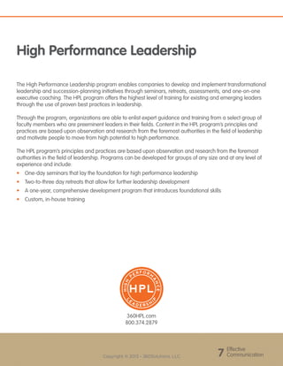 Effective
Communication7Copyright © 2013 - 360Solutions, LLC
360HPL.com
800.374.2879
The High Performance Leadership program enables companies to develop and implement transformational
leadership and succession-planning initiatives through seminars, retreats, assessments, and one-on-one
executive coaching. The HPL program offers the highest level of training for existing and emerging leaders
through the use of proven best practices in leadership.
Through the program, organizations are able to enlist expert guidance and training from a select group of
faculty members who are preeminent leaders in their fields. Content in the HPL program’s principles and
practices are based upon observation and research from the foremost authorities in the field of leadership
and motivate people to move from high potential to high performance.
The HPL program’s principles and practices are based upon observation and research from the foremost
authorities in the field of leadership. Programs can be developed for groups of any size and at any level of
experience and include:
•	 One-day seminars that lay the foundation for high performance leadership
•	 Two-to-three day retreats that allow for further leadership development
•	 A one-year, comprehensive development program that introduces foundational skills
•	 Custom, in-house training
HIGH
P
ER F ORM
A
NCE
L
E
A D E R S H
I
P
High Performance Leadership
 