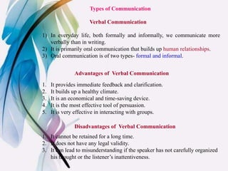 Types of Communication
Verbal Communication
1) In everyday life, both formally and informally, we communicate more
verbally than in writing.
2) It is primarily oral communication that builds up human relationships.
3) Oral communication is of two types- formal and informal.
Advantages of Verbal Communication
1. It provides immediate feedback and clarification.
2. It builds up a healthy climate.
3. It is an economical and time-saving device.
4. It is the most effective tool of persuasion.
5. It is very effective in interacting with groups.
1. It cannot be retained for a long time.
2. It does not have any legal validity.
3. It can lead to misunderstanding if the speaker has not carefully organized
his thought or the listener’s inattentiveness.
Disadvantages of Verbal Communication
 