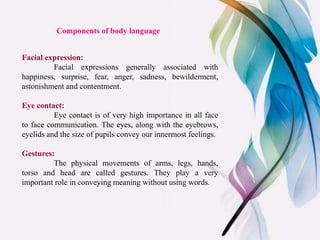 Components of body language
Facial expression:
Facial expressions generally associated with
happiness, surprise, fear, anger, sadness, bewilderment,
astonishment and contentment.
Eye contact:
Eye contact is of very high importance in all face
to face communication. The eyes, along with the eyebrows,
eyelids and the size of pupils convey our innermost feelings.
Gestures:
The physical movements of arms, legs, hands,
torso and head are called gestures. They play a very
important role in conveying meaning without using words.
 