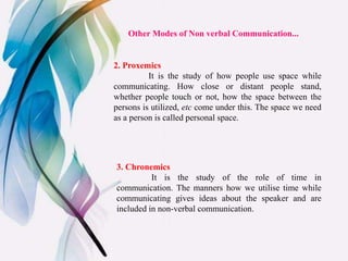 2. Proxemics
It is the study of how people use space while
communicating. How close or distant people stand,
whether people touch or not, how the space between the
persons is utilized, etc come under this. The space we need
as a person is called personal space.
3. Chronemics
It is the study of the role of time in
communication. The manners how we utilise time while
communicating gives ideas about the speaker and are
included in non-verbal communication.
Other Modes of Non verbal Communication...
 