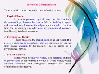 Barriers to Communication
There are different barriers to the communication process.
1) Physical Barrier
It includes personal physical barrier and barriers from
the surroundings. Personal barriers include the inability to speak
and hear, and hatred towards the subject and the speaker. Barriers
from the surroundings include noise, environmental discomfort,
insufficiently insulated rooms etc.
2) Psychological Barrier
This is related to the mental stage of an individual. If a
person is disturbed or distracted, it prevents the sender or receiver
from giving attention to the message. This is termed as a
psychological barrier.
3) Semantic Barrier
It deals with the study of words, their meanings and use
of proper words at apt contexts. Selection of wrong words, wrong
sentence formation and ambiguous sentence can make
communication ineffective.
 