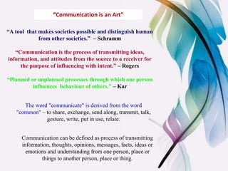 The word "communicate" is derived from the word
"common" – to share, exchange, send along, transmit, talk,
gesture, write, put in use, relate.
“A tool that makes societies possible and distinguish human
from other societies.” – Schramm
“Communication is the process of transmitting ideas,
information, and attitudes from the source to a receiver for
the purpose of influencing with intent.” – Rogers
“Planned or unplanned processes through which one person
influences behaviour of others.” – Kar
“Communication is an Art”
Communication can be defined as process of transmitting
information, thoughts, opinions, messages, facts, ideas or
emotions and understanding from one person, place or
things to another person, place or thing.
 