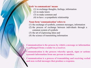 Verb ‘to communicate’ means
(1) to exchange thoughts, feelings, information
(2) to make know
(3) to make common and
(4) to have a sympathetic relationship
Noun form ‘communication’ refers to
(1) the exchange of symbols, common messages, information
(2) the process of exchange between individuals through a
common system of symbols
(3) the art of expressing ideas and
(4) the science of transmitting information
1. Communication is the process by which a message or information
is exchanged from a sender to a receiver.
2. Communication is the process whereby speech, signs or actions
transmit information from one person to another.
3. Communication is a process of transmitting and receiving verbal
and non-verbal messages that produce a response.
 