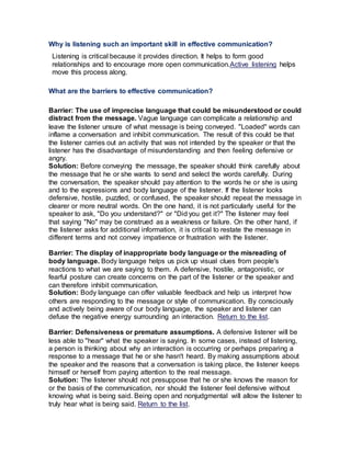Why is listening such an important skill in effective communication?
Listening is critical because it provides direction. It helps to form good
relationships and to encourage more open communication.Active listening helps
move this process along.
What are the barriers to effective communication?
Barrier: The use of imprecise language that could be misunderstood or could
distract from the message. Vague language can complicate a relationship and
leave the listener unsure of what message is being conveyed. "Loaded" words can
inflame a conversation and inhibit communication. The result of this could be that
the listener carries out an activity that was not intended by the speaker or that the
listener has the disadvantage of misunderstanding and then feeling defensive or
angry.
Solution: Before conveying the message, the speaker should think carefully about
the message that he or she wants to send and select the words carefully. During
the conversation, the speaker should pay attention to the words he or she is using
and to the expressions and body language of the listener. If the listener looks
defensive, hostile, puzzled, or confused, the speaker should repeat the message in
clearer or more neutral words. On the one hand, it is not particularly useful for the
speaker to ask, "Do you understand?" or "Did you get it?" The listener may feel
that saying "No" may be construed as a weakness or failure. On the other hand, if
the listener asks for additional information, it is critical to restate the message in
different terms and not convey impatience or frustration with the listener.
Barrier: The display of inappropriate body language or the misreading of
body language. Body language helps us pick up visual clues from people's
reactions to what we are saying to them. A defensive, hostile, antagonistic, or
fearful posture can create concerns on the part of the listener or the speaker and
can therefore inhibit communication.
Solution: Body language can offer valuable feedback and help us interpret how
others are responding to the message or style of communication. By consciously
and actively being aware of our body language, the speaker and listener can
defuse the negative energy surrounding an interaction. Return to the list.
Barrier: Defensiveness or premature assumptions. A defensive listener will be
less able to "hear" what the speaker is saying. In some cases, instead of listening,
a person is thinking about why an interaction is occurring or perhaps preparing a
response to a message that he or she hasn't heard. By making assumptions about
the speaker and the reasons that a conversation is taking place, the listener keeps
himself or herself from paying attention to the real message.
Solution: The listener should not presuppose that he or she knows the reason for
or the basis of the communication, nor should the listener feel defensive without
knowing what is being said. Being open and nonjudgmental will allow the listener to
truly hear what is being said. Return to the list.
 