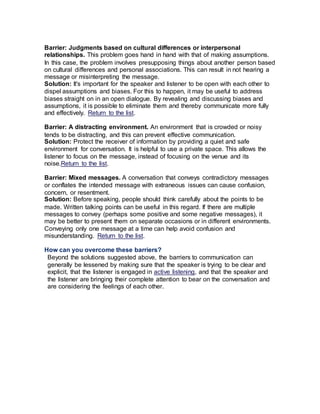 Barrier: Judgments based on cultural differences or interpersonal
relationships. This problem goes hand in hand with that of making assumptions.
In this case, the problem involves presupposing things about another person based
on cultural differences and personal associations. This can result in not hearing a
message or misinterpreting the message.
Solution: It's important for the speaker and listener to be open with each other to
dispel assumptions and biases. For this to happen, it may be useful to address
biases straight on in an open dialogue. By revealing and discussing biases and
assumptions, it is possible to eliminate them and thereby communicate more fully
and effectively. Return to the list.
Barrier: A distracting environment. An environment that is crowded or noisy
tends to be distracting, and this can prevent effective communication.
Solution: Protect the receiver of information by providing a quiet and safe
environment for conversation. It is helpful to use a private space. This allows the
listener to focus on the message, instead of focusing on the venue and its
noise.Return to the list.
Barrier: Mixed messages. A conversation that conveys contradictory messages
or conflates the intended message with extraneous issues can cause confusion,
concern, or resentment.
Solution: Before speaking, people should think carefully about the points to be
made. Written talking points can be useful in this regard. If there are multiple
messages to convey (perhaps some positive and some negative messages), it
may be better to present them on separate occasions or in different environments.
Conveying only one message at a time can help avoid confusion and
misunderstanding. Return to the list.
How can you overcome these barriers?
Beyond the solutions suggested above, the barriers to communication can
generally be lessened by making sure that the speaker is trying to be clear and
explicit, that the listener is engaged in active listening, and that the speaker and
the listener are bringing their complete attention to bear on the conversation and
are considering the feelings of each other.
 
