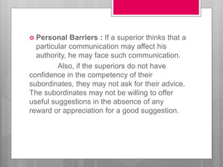  Personal Barriers : If a superior thinks that a
particular communication may affect his
authority, he may face such communication.
Also, if the superiors do not have
confidence in the competency of their
subordinates, they may not ask for their advice.
The subordinates may not be willing to offer
useful suggestions in the absence of any
reward or appreciation for a good suggestion.
 