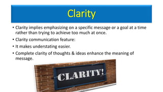 Clarity
• Clarity implies emphasizing on a specific message or a goal at a time
rather than trying to achieve too much at once.
• Clarity communication feature:
• It makes understating easier.
• Complete clarity of thoughts & ideas enhance the meaning of
message.
 