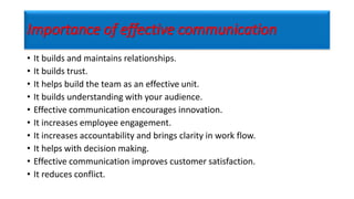 Importance of effective communication
• It builds and maintains relationships.
• It builds trust.
• It helps build the team as an effective unit.
• It builds understanding with your audience.
• Effective communication encourages innovation.
• It increases employee engagement.
• It increases accountability and brings clarity in work flow.
• It helps with decision making.
• Effective communication improves customer satisfaction.
• It reduces conflict.
 