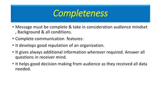 Completeness
• Message must be complete & take in consideration audience mindset
, Background & all conditions.
• Complete communication features:
• It develops good reputation of an organization.
• It gives always additional information wherever required. Answer all
questions in receiver mind.
• It helps good decision making from audience as they received all data
needed.
 