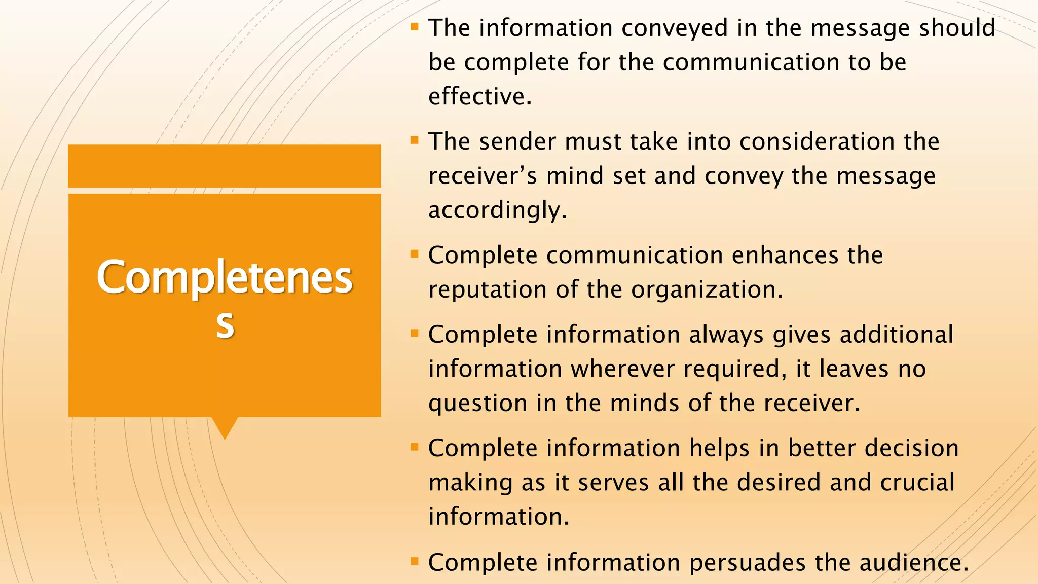 Completenes
s
 The information conveyed in the message should
be complete for the communication to be
effective.
 The sender must take into consideration the
receiver’s mind set and convey the message
accordingly.
 Complete communication enhances the
reputation of the organization.
 Complete information always gives additional
information wherever required, it leaves no
question in the minds of the receiver.
 Complete information helps in better decision
making as it serves all the desired and crucial
information.
 Complete information persuades the audience.
 