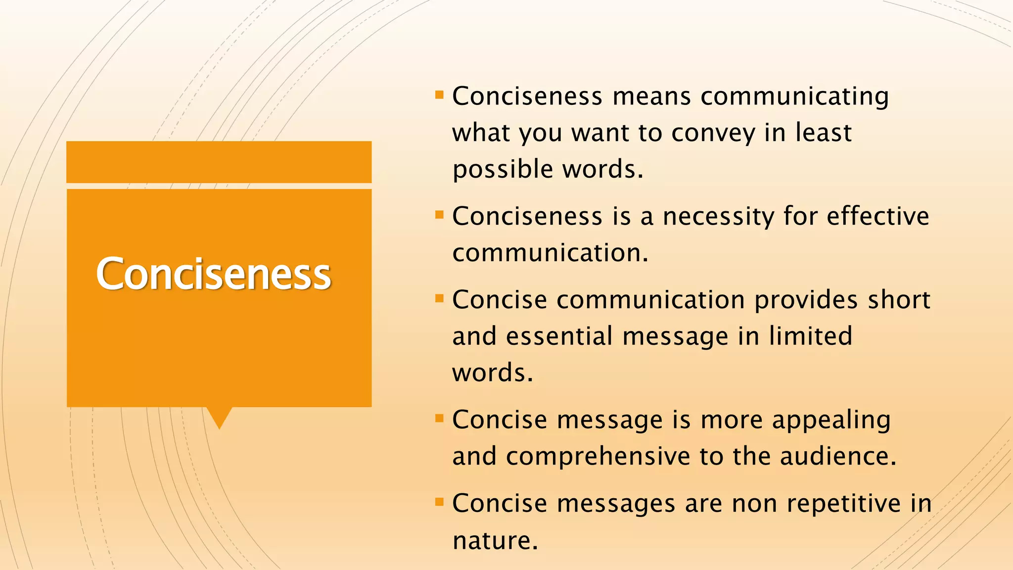 Conciseness
 Conciseness means communicating
what you want to convey in least
possible words.
 Conciseness is a necessity for effective
communication.
 Concise communication provides short
and essential message in limited
words.
 Concise message is more appealing
and comprehensive to the audience.
 Concise messages are non repetitive in
nature.
 