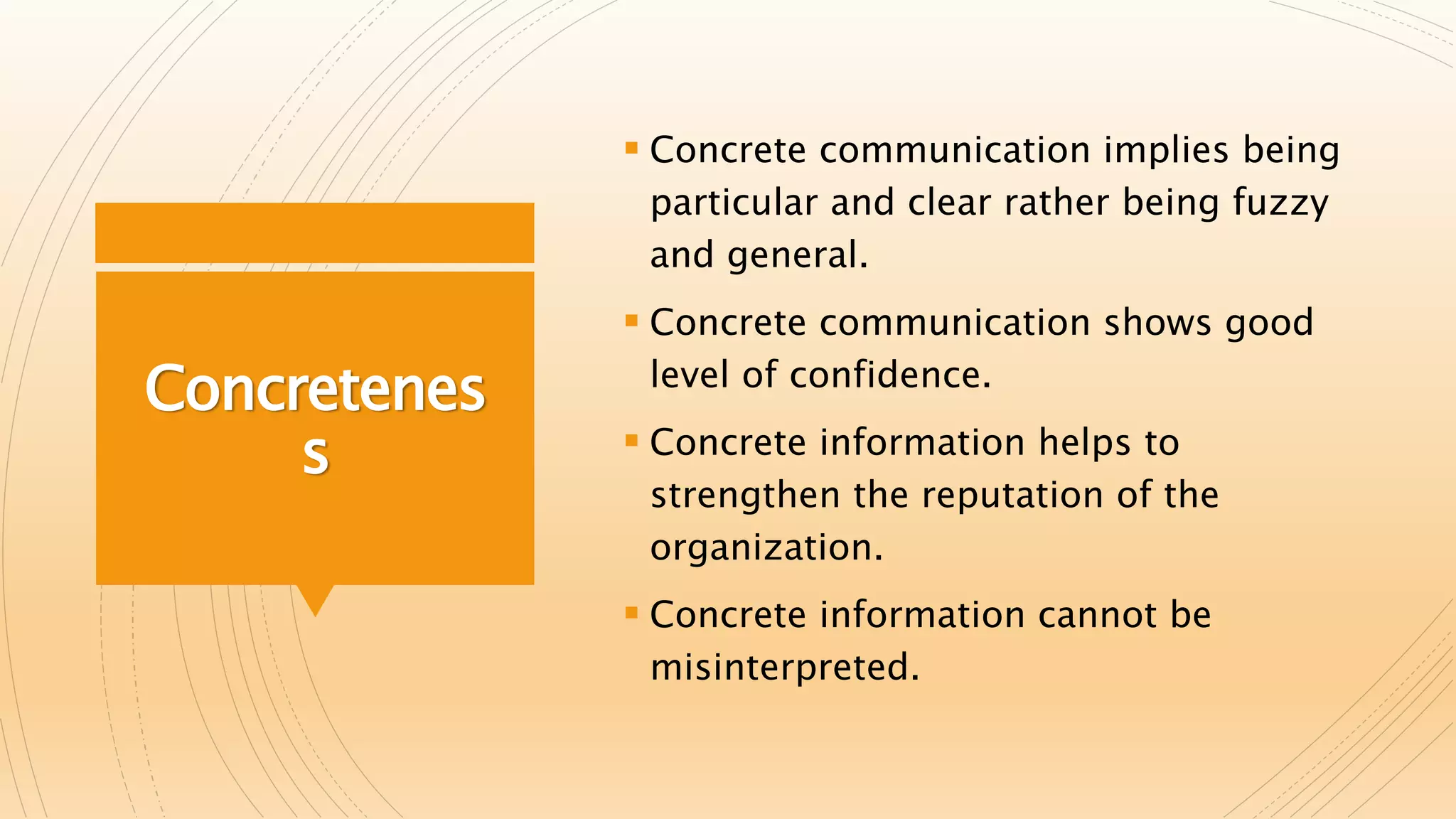 Concretenes
s
 Concrete communication implies being
particular and clear rather being fuzzy
and general.
 Concrete communication shows good
level of confidence.
 Concrete information helps to
strengthen the reputation of the
organization.
 Concrete information cannot be
misinterpreted.
 