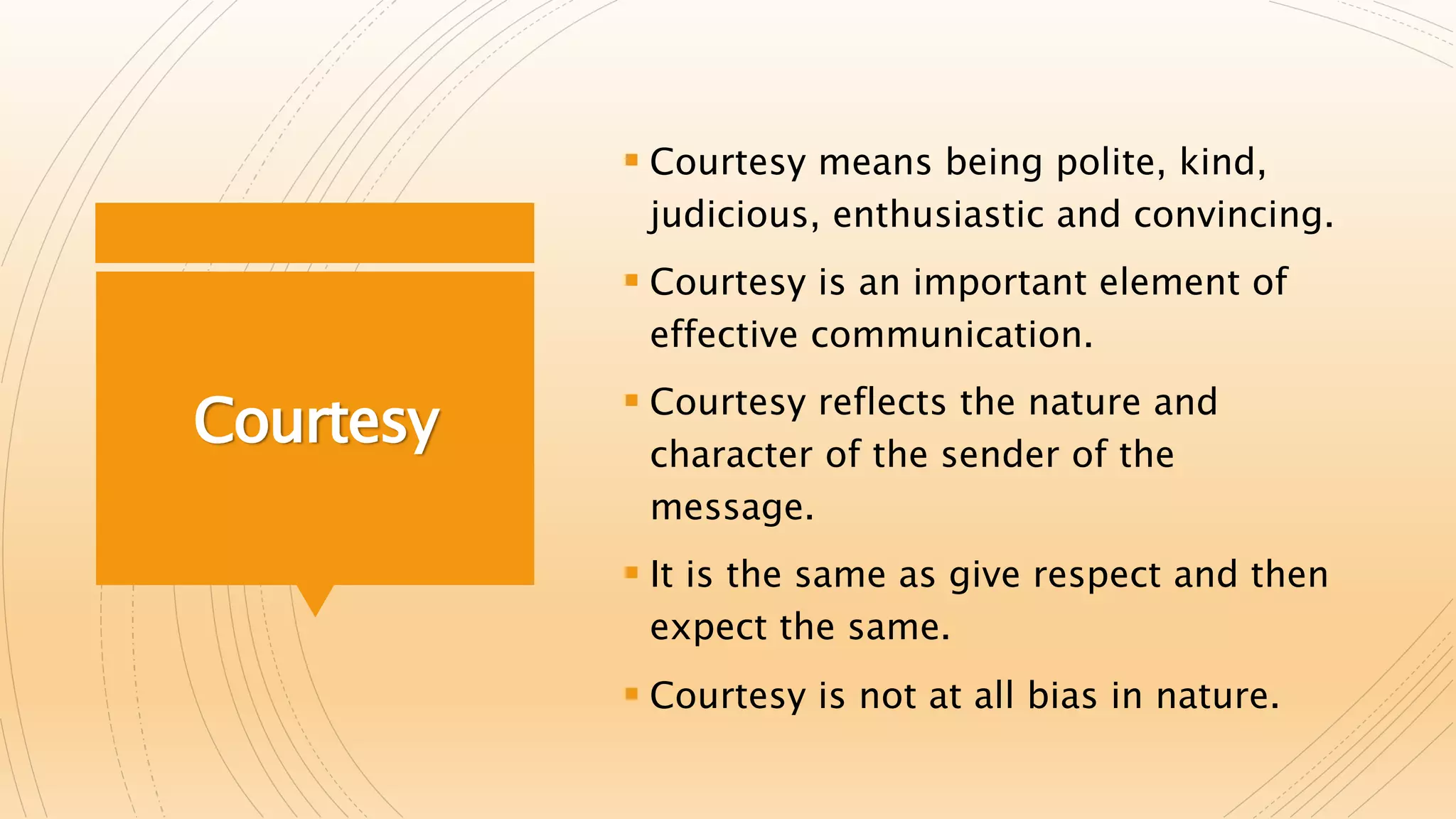 Courtesy
 Courtesy means being polite, kind,
judicious, enthusiastic and convincing.
 Courtesy is an important element of
effective communication.
 Courtesy reflects the nature and
character of the sender of the
message.
 It is the same as give respect and then
expect the same.
 Courtesy is not at all bias in nature.
 