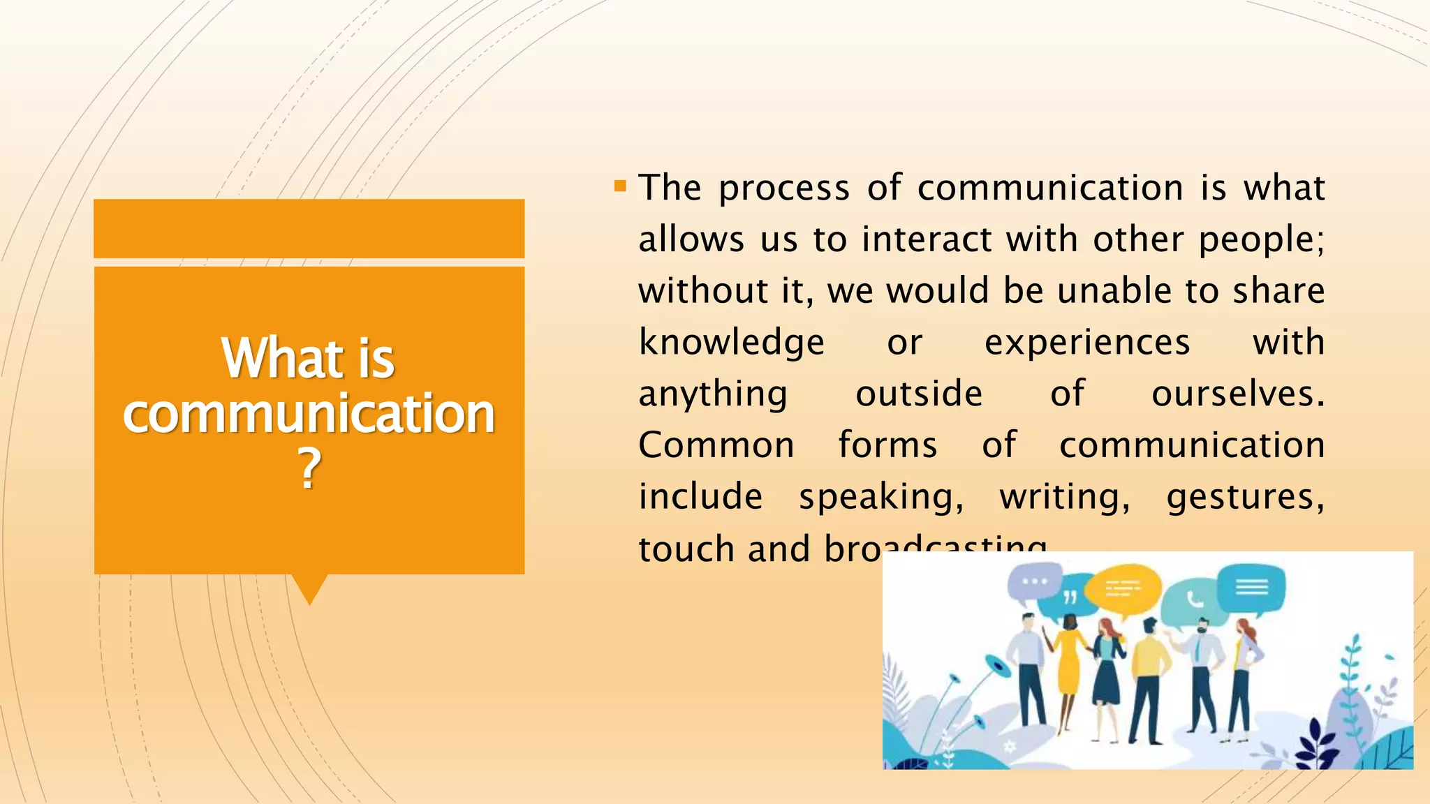 What is
communication
?
 The process of communication is what
allows us to interact with other people;
without it, we would be unable to share
knowledge or experiences with
anything outside of ourselves.
Common forms of communication
include speaking, writing, gestures,
touch and broadcasting.
 