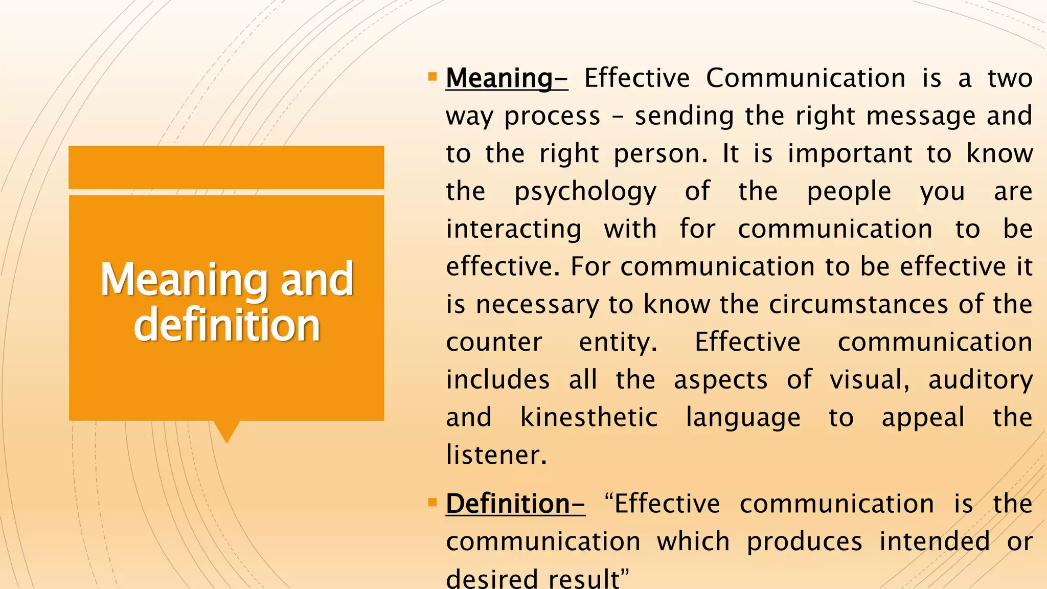Meaning and
definition
 Meaning- Effective Communication is a two
way process – sending the right message and
to the right person. It is important to know
the psychology of the people you are
interacting with for communication to be
effective. For communication to be effective it
is necessary to know the circumstances of the
counter entity. Effective communication
includes all the aspects of visual, auditory
and kinesthetic language to appeal the
listener.
 Definition- “Effective communication is the
communication which produces intended or
desired result”
 