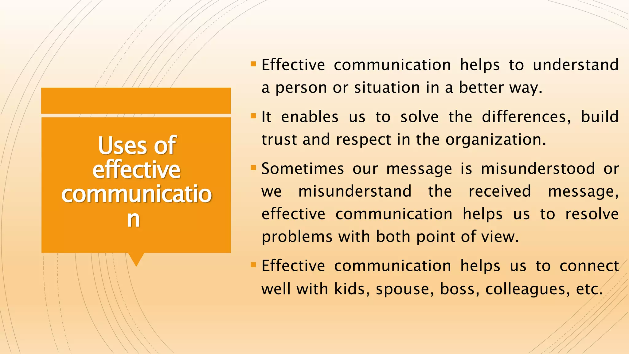 Uses of
effective
communicatio
n
 Effective communication helps to understand
a person or situation in a better way.
 It enables us to solve the differences, build
trust and respect in the organization.
 Sometimes our message is misunderstood or
we misunderstand the received message,
effective communication helps us to resolve
problems with both point of view.
 Effective communication helps us to connect
well with kids, spouse, boss, colleagues, etc.
 