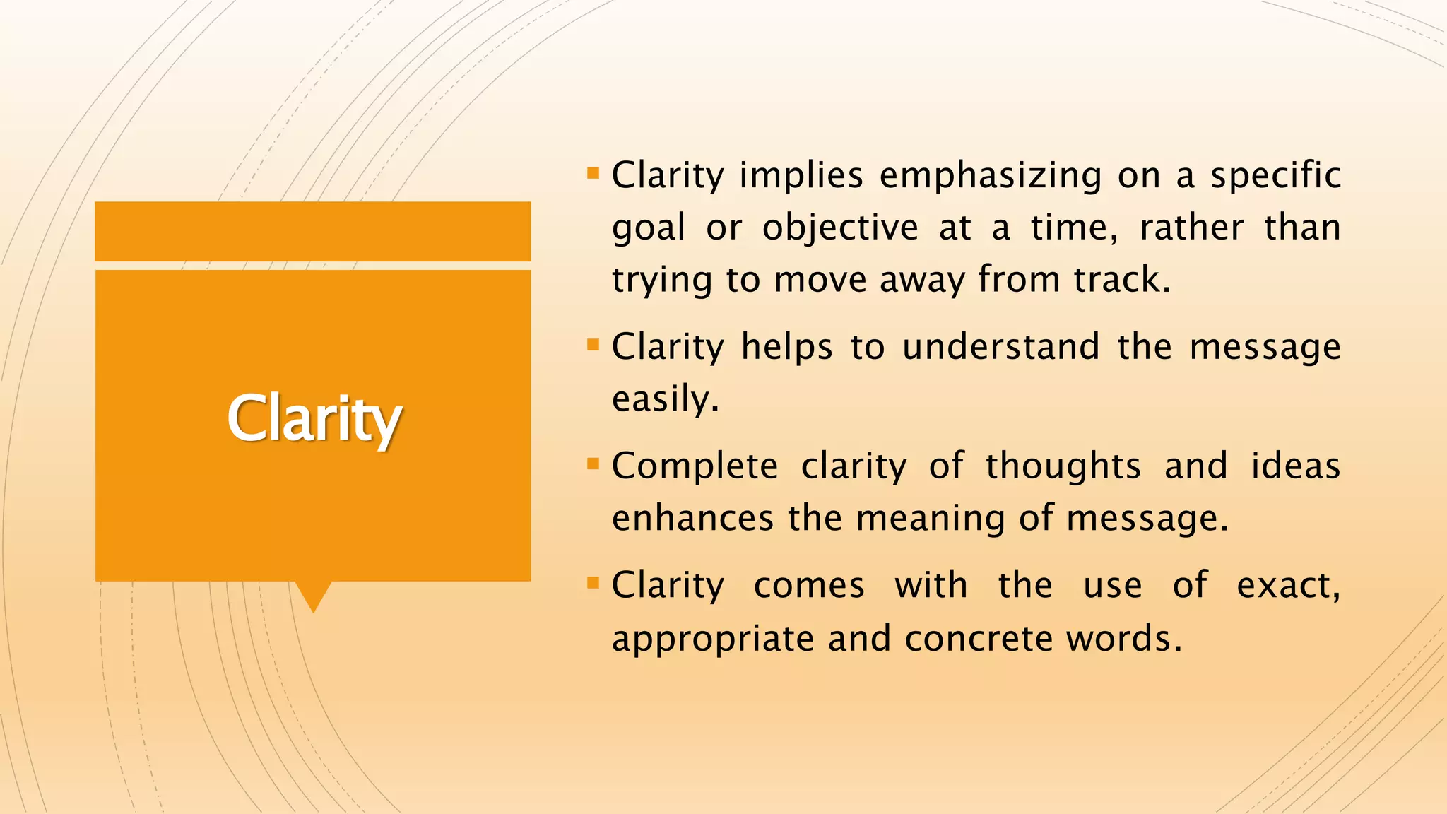 Clarity
 Clarity implies emphasizing on a specific
goal or objective at a time, rather than
trying to move away from track.
 Clarity helps to understand the message
easily.
 Complete clarity of thoughts and ideas
enhances the meaning of message.
 Clarity comes with the use of exact,
appropriate and concrete words.
 