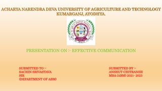 ACHARYA NARENDRA DEVA UNIVERSITY OF AGRICULTURE AND TECHNOLOGY
KUMARGANJ, AYODHYA.
PRESENTATION ON :- EFFECTIVE COMMUNICATION
SUBMITTED TO :-
SACHIN SRIVASTAVA
SIR
(DEPARTMENT OF ABM)
SUBMITTED BY :-
ANSHUT CHITRANSH
MBA (ABM) 2021- 2023
 