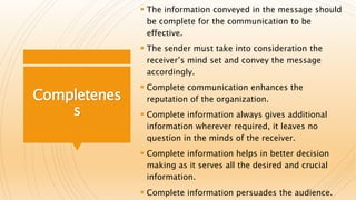Completenes
s
 The information conveyed in the message should
be complete for the communication to be
effective.
 The sender must take into consideration the
receiver’s mind set and convey the message
accordingly.
 Complete communication enhances the
reputation of the organization.
 Complete information always gives additional
information wherever required, it leaves no
question in the minds of the receiver.
 Complete information helps in better decision
making as it serves all the desired and crucial
information.
 Complete information persuades the audience.
 