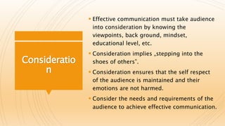Consideratio
n
 Effective communication must take audience
into consideration by knowing the
viewpoints, back ground, mindset,
educational level, etc.
 Consideration implies „stepping into the
shoes of others‟.
 Consideration ensures that the self respect
of the audience is maintained and their
emotions are not harmed.
 Consider the needs and requirements of the
audience to achieve effective communication.
 