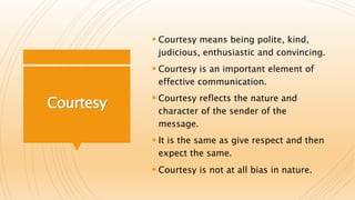 Courtesy
 Courtesy means being polite, kind,
judicious, enthusiastic and convincing.
 Courtesy is an important element of
effective communication.
 Courtesy reflects the nature and
character of the sender of the
message.
 It is the same as give respect and then
expect the same.
 Courtesy is not at all bias in nature.
 