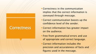Correctness
 Correctness in the communication
implies that the correct information is
conveyed through message.
 Correct communication boosts up the
confidence level of the sender.
 Correct information has greater impact
on the audience.
 Free from grammatical errors and use
of appropriate and correct language.
 Correct information includes the
precision and accurateness of facts and
figures used in the message.
 