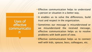 Uses of
effective
communicatio
n
 Effective communication helps to understand
a person or situation in a better way.
 It enables us to solve the differences, build
trust and respect in the organization.
 Sometimes our message is misunderstood or
we misunderstand the received message,
effective communication helps us to resolve
problems with both point of view.
 Effective communication helps us to connect
well with kids, spouse, boss, colleagues, etc.
 