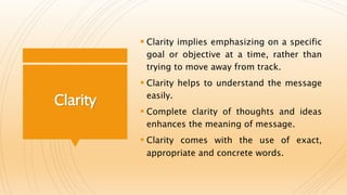 Clarity
 Clarity implies emphasizing on a specific
goal or objective at a time, rather than
trying to move away from track.
 Clarity helps to understand the message
easily.
 Complete clarity of thoughts and ideas
enhances the meaning of message.
 Clarity comes with the use of exact,
appropriate and concrete words.
 