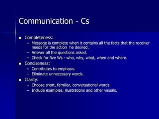 Communication - Cs
 Completeness:
– Message is complete when it contains all the facts that the receiver
needs for the action he desired.
– Answer all the questions asked.
– Check for five Ws - who, why, what, when and where.
 Conciseness:
– Contributes to emphasis.
– Eliminate unnecessary words.
 Clarity:
– Choose short, familiar, conversational words.
– Include examples, illustrations and other visuals.
 