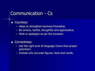 Communication - Cs
 Courtesy:
– Helps to strengthen business friendship.
– Be sincere, tactful, thoughtful and appreciative.
– Wish or apologize as per the occasion.
 Correctness:
– Use the right level of language (more than proper
grammar).
– Include only accurate figures, facts and words.
 