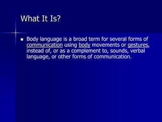  Body language is a broad term for several forms of
communication using body movements or gestures,
instead of, or as a complement to, sounds, verbal
language, or other forms of communication.
What It Is?
 