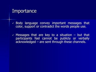  Body language convey important messages that
color, support or contradict the words people use.
 Messages that are key to a situation – but that
participants feel cannot be publicly or verbally
acknowledged – are sent through these channels.
Importance
 