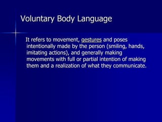 It refers to movement, gestures and poses
intentionally made by the person (smiling, hands,
imitating actions), and generally making
movements with full or partial intention of making
them and a realization of what they communicate.
Voluntary Body Language
 