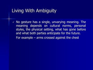  No gesture has a single, unvarying meaning. The
meaning depends on cultural norms, personal
styles, the physical setting, what has gone before
and what both parties anticipate for the future.
For example – arms crossed against the chest
Living With Ambiguity
 