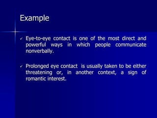  Eye-to-eye contact is one of the most direct and
powerful ways in which people communicate
nonverbally.
 Prolonged eye contact is usually taken to be either
threatening or, in another context, a sign of
romantic interest.
Example
 