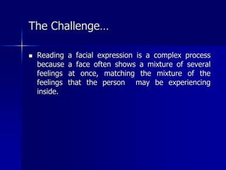  Reading a facial expression is a complex process
because a face often shows a mixture of several
feelings at once, matching the mixture of the
feelings that the person may be experiencing
inside.
The Challenge…
 