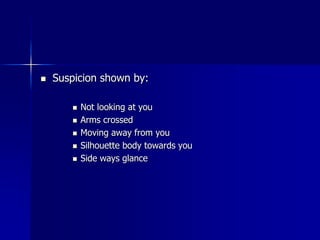  Suspicion shown by:
 Not looking at you
 Arms crossed
 Moving away from you
 Silhouette body towards you
 Side ways glance
 