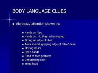  Alertness/ attention shown by:
 Hands on hips
 Hands on mid thigh when seated
 Sitting on edge of chair
 Arms spread, gripping edge of table/ desk
 Moving closer
 Open hands
 Hand to face gestures
 Unbuttoning coat
 Tilted head
BODY LANGUAGE CLUES
 
