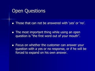 Open Questions
 Those that can not be answered with ‘yes’ or ‘no’.
 The most important thing while using an open
question is “the first word out of your mouth”.
 Focus on whether the customer can answer your
question with a yes or no response, or if he will be
forced to expand on his own answer.
 