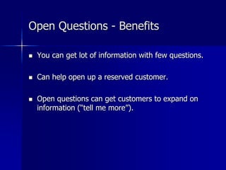Open Questions - Benefits
 You can get lot of information with few questions.
 Can help open up a reserved customer.
 Open questions can get customers to expand on
information (“tell me more”).
 