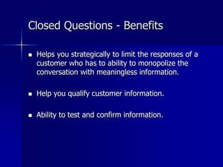 Closed Questions - Benefits
 Helps you strategically to limit the responses of a
customer who has to ability to monopolize the
conversation with meaningless information.
 Help you qualify customer information.
 Ability to test and confirm information.
 