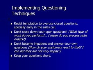 Implementing Questioning
Techniques
 Resist temptation to overuse closed questions,
specially early in the sales call.
 Don’t close down your open questions! (What type of
work do you perform?… I mean do you process sales
orders?)
 Don’t become impatient and answer your own
questions (How do your customers react to that? I
can bet they are not very happy?)
 Keep your questions short.
 