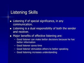Listening Skills
 Listening if of special significance, in any
communication.
 Listening is a dual responsibility of both the sender
and receiver.
 Major benefits of effective listening are:
– Good listener can make better decisions because he has
better information
– Good listener saves time
– Good listener stimulates others to better speaking
– Good listening increases understanding
 