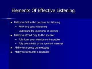 Elements Of Effective Listening
 Ability to define the purpose for listening
– Know why you are listening
– Understand the importance of listening
 Ability to attend fully to the speaker
– Fully focus your attention on the speaker
– Fully concentrate on the speaker’s message
 Ability to process the message
 Ability to formulate a response
 