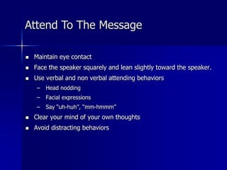  Maintain eye contact
 Face the speaker squarely and lean slightly toward the speaker.
 Use verbal and non verbal attending behaviors
– Head nodding
– Facial expressions
– Say “uh-huh”, “mm-hmmm”
 Clear your mind of your own thoughts
 Avoid distracting behaviors
Attend To The Message
 